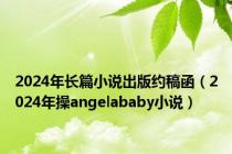 2024年长篇小说出版约稿函（2024年操angelababy小说）