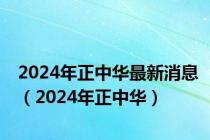 2024年正中华最新消息（2024年正中华）