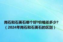 岗石和石英石哪个好?价格差多少?（2024年岗石和石英石的区别）