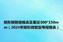 矩形钢管规格表及重量300*150mm（2024年矩形钢管型号规格表）