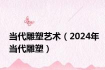 当代雕塑艺术（2024年当代雕塑）