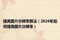 提高图片分辨率算法（2024年如何提高图片分辨率）