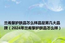 兰希黎护肤品怎么样品是第几大品牌（2024年兰希黎护肤品怎么样）