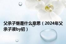 父承子继是什么意思（2024年父承子液by初）