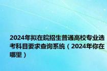 2024年拟在皖招生普通高校专业选考科目要求查询系统（2024年你在哪里）