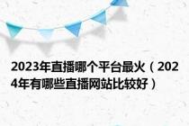 2023年直播哪个平台最火（2024年有哪些直播网站比较好）