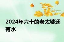 2024年六十的老太婆还有水