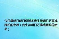 今日复明日明日何其多我生待明日万事成蹉跎的意思（我生待明日万事成蹉跎的意思）