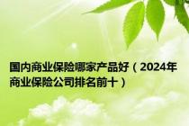 国内商业保险哪家产品好（2024年商业保险公司排名前十）