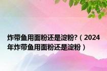 炸带鱼用面粉还是淀粉?（2024年炸带鱼用面粉还是淀粉）