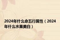 2024年什么命五行属性（2024年什么水果美白）