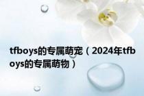 tfboys的专属萌宠（2024年tfboys的专属萌物）