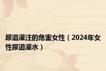 尿道灌注的危害女性（2024年女性尿道灌水）