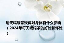 每天喝绿茶饮料对身体有什么影响（2024年每天喝绿茶的好处和坏处）