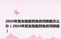 2024年男友抱我到他房间揉我怎么办（2024年男友抱我到他房间揉我）