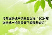 今年做房地产销售怎么样（2024年做房地产销售需要了解那些知识）