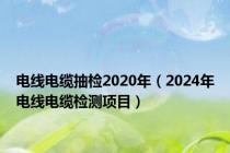 电线电缆抽检2020年（2024年电线电缆检测项目）