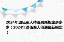 2024年退伍军人待遇最新规定是多少（2024年退伍军人待遇最新规定）