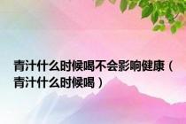 青汁什么时候喝不会影响健康（青汁什么时候喝）