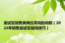 面试官销售类岗位常问的问题（2024年销售面试官提问技巧）