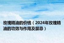 玫瑰精油的价钱（2024年玫瑰精油的功效与作用及禁忌）