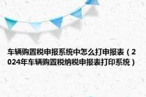 车辆购置税申报系统中怎么打申报表（2024年车辆购置税纳税申报表打印系统）