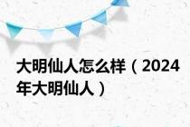 大明仙人怎么样（2024年大明仙人）