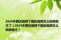 2024年腾讯视频下载的视频怎么转换格式了（2024年腾讯视频下载的视频怎么转换格式）