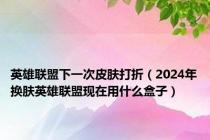 英雄联盟下一次皮肤打折（2024年换肤英雄联盟现在用什么盒子）