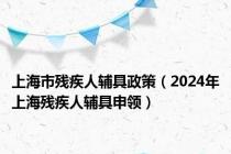 上海市残疾人辅具政策（2024年上海残疾人辅具申领）