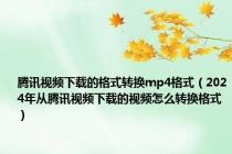 腾讯视频下载的格式转换mp4格式（2024年从腾讯视频下载的视频怎么转换格式）