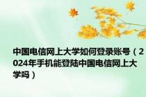 中国电信网上大学如何登录账号（2024年手机能登陆中国电信网上大学吗）