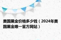 美国黑金价格多少钱（2024年美国黑金唯一官方网站）