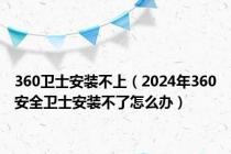 360卫士安装不上（2024年360安全卫士安装不了怎么办）