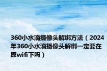 360小水滴摄像头解绑方法（2024年360小水滴摄像头解绑一定要在原wifi下吗）