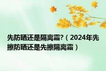 先防晒还是隔离霜?（2024年先擦防晒还是先擦隔离霜）