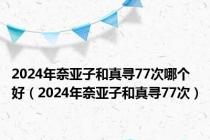 2024年奈亚子和真寻77次哪个好（2024年奈亚子和真寻77次）