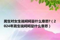 男生对女生说呵呵是什么意思?（2024年男生说呵呵是什么意思）