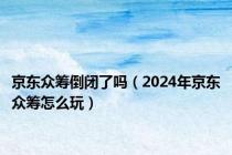 京东众筹倒闭了吗（2024年京东众筹怎么玩）