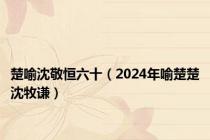 楚喻沈敬恒六十（2024年喻楚楚沈牧谦）