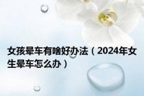 女孩晕车有啥好办法（2024年女生晕车怎么办）