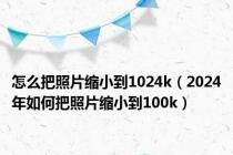 怎么把照片缩小到1024k（2024年如何把照片缩小到100k）