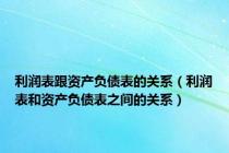 利润表跟资产负债表的关系（利润表和资产负债表之间的关系）