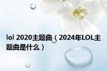 lol 2020主题曲（2024年LOL主题曲是什么）