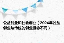 公益创业和社会创业（2024年公益创业与传统的创业概念不同）