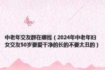 中老年交友群在哪找（2024年中老年妇女交友50岁要爱干净的长的不要太丑的）