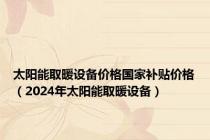 太阳能取暖设备价格国家补贴价格（2024年太阳能取暖设备）