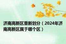 济南高新区重新划分（2024年济南高新区属于哪个区）