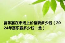 赛乐赛在市场上价格要多少钱（2024年赛乐赛多少钱一盒）