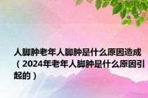 人脚肿老年人脚肿是什么原因造成（2024年老年人脚肿是什么原因引起的）